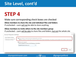 sharepointmaven.com @gregoryzelfondsharepointmaven.com @gregoryzelfond
Site Level, cont’d
STEP 4
Make sure corresponding check boxes are checked
Allow members to share the site and individual files and folders
If unchecked – users will not be able to share anything
Allow members to invite others to the site members group
If unchecked – users will be able to share files and folders, but not the whole site
 