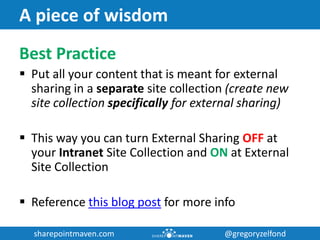 sharepointmaven.com @gregoryzelfondsharepointmaven.com @gregoryzelfond
A piece of wisdom
Best Practice
 Put all your content that is meant for external
sharing in a separate site collection (create new
site collection specifically for external sharing)
 This way you can turn External Sharing OFF at
your Intranet Site Collection and ON at External
Site Collection
 Reference this blog post for more info
 