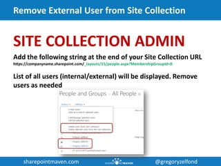 sharepointmaven.com @gregoryzelfondsharepointmaven.com @gregoryzelfond
Remove External User from Site Collection
SITE COLLECTION ADMIN
Add the following string at the end of your Site Collection URL
https://companyname.sharepoint.com/_layouts/15/people.aspx?MembershipGroupId=0
List of all users (internal/external) will be displayed. Remove
users as needed
 