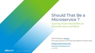 Conﬁdential │ © 2020 VMware, Inc.
Should That Be a
Microservice ?
Journey From Monoliths to
Microservices and Back
Rohit Kelapure @rkela
Principal Solution Architect @ VMware Pivotal Labs
June 2020
rkelapure@vmware.com
https://cloud.rohitkelapure.com
 