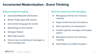 Conﬁdential │ © 2020 VMware, Inc.
Incremental Modernization - Event Thinking
Reduce temporal coupling
● Instrument Monolith with Events
● Break Things apart with events
● Use domain language for events
● Build things on the outside
● Strangler Pattern
● Minimally Invasive
● Cannot rely on ordering of messages or
zero message loss
Strive for autonomy with messaging
● Messaging schemas can introduce
coupling
● Sagas handle Eventual Consistency
● What operations are idempotent ?
● Handle duplicate messages with Outbox
pattern
● Messaging schemas can introduce
coupling
● Avoid Kafka as an ESB anti-pattern
16
 