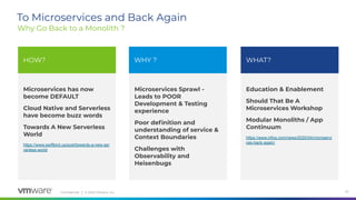 Conﬁdential │ © 2020 VMware, Inc. 20
Microservices has now
become DEFAULT
Cloud Native and Serverless
have become buzz words
Towards A New Serverless
World
https://www.swiftbird.us/post/towards-a-new-ser
verless-world
Education & Enablement
Should That Be A
Microservices Workshop
Modular Monoliths / App
Continuum
https://www.infoq.com/news/2020/04/microservi
ces-back-again/
Microservices Sprawl -
Leads to POOR
Development & Testing
experience
Poor deﬁnition and
understanding of service &
Context Boundaries
Challenges with
Observability and
Heisenbugs
To Microservices and Back Again
Why Go Back to a Monolith ?
HOW? WHY ? WHAT?
 