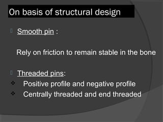 On basis of structural design Smooth pin  : Rely on friction to remain stable in the bone Threaded pins :  Positive profile and negative profile Centrally threaded and end threaded  