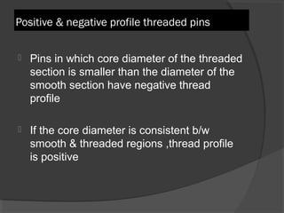 Positive & negative profile threaded pins   Pins in which core diameter of the threaded section is smaller than the diameter of the smooth section have negative thread profile  If the core diameter is consistent b/w smooth & threaded regions ,thread profile is positive  