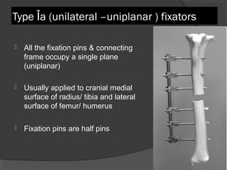 Type Ǐ a (unilateral –uniplanar ) fixators All the fixation pins & connecting frame occupy a single plane (uniplanar) Usually applied to cranial medial surface of radius/ tibia and lateral surface of femur/ humerus  Fixation pins are half pins   