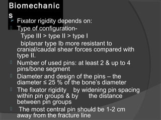 Biomechanics Fixator rigidity depends on: Type of configuration-  Type ІІІ  >  type ІІ  >  type І  biplanar type Іb more resistant to cranial/caudal shear forces compared with type ІІ.  Number of used pins: at least 2 & up to 4 pins/bone segment Diameter and design of the pins – the diameter  ≤  25 % of the bone’s diameter The fixator rigidity  by widening pin spacing within pin groups & by  the distance between pin groups The most central pin should be 1-2 cm away from the fracture line 
