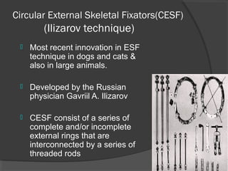 Circular External Skeletal Fixators(CESF)    ( Ilizarov technique) Most recent innovation in ESF technique in dogs and cats & also in large animals. Developed by the Russian physician Gavriil A. Ilizarov  CESF consist of a series of complete and/or incomplete external rings that are interconnected by a series of threaded rods  