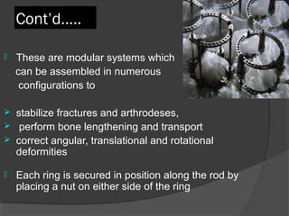 Cont’d….. These are modular systems which  can be assembled in numerous  configurations to  stabilize fractures and arthrodeses, perform bone lengthening and transport  correct angular, translational and rotational deformities Each ring is secured in position along the rod by placing a nut on either side of the ring 