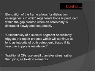 Cont’d…. Elongation of the frame allows for  distraction osteogenesis  in which regenerate bone is produced within the gap created when an osteotomy is distracted slowly and sequentially “ Discontinuity of a skeletal segment necessarily triggers the repair process which will continue as long as integrity of both osteogenic tissue & its vascular supply is maintained”  Traditional CFs use small diameter wires, rather than pins, as fixation elements 