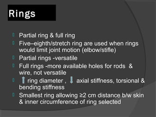 Rings   Partial ring & full ring  Five–eighth/stretch ring are used when rings would limit joint motion (elbow/stifle) Partial rings -versatile  Full rings -more available holes for rods  & wire, not versatile  ring diameter ,  axial stiffness, torsional & bending stiffness  Smallest ring allowing  ≥2 cm distance b/w skin & inner circumference of ring selected   