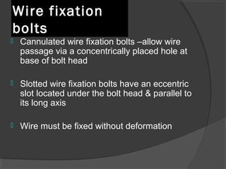 Wire fixation bolts  Cannulated wire fixation bolts –allow wire passage via a concentrically placed hole at base of bolt head  Slotted wire fixation bolts have an eccentric slot located under the bolt head & parallel to its long axis  Wire must be fixed without deformation  