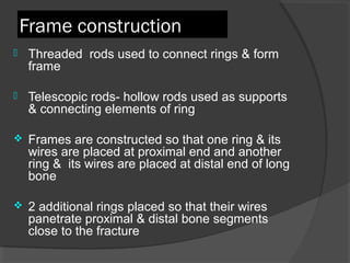 Frame construction  Threaded  rods used to connect rings & form frame  Telescopic rods- hollow rods used as supports & connecting elements of ring  Frames are constructed so that one ring & its wires are placed at proximal end and another ring &  its wires are placed at distal end of long bone  2 additional rings placed so that their wires panetrate proximal & distal bone segments close to the fracture  