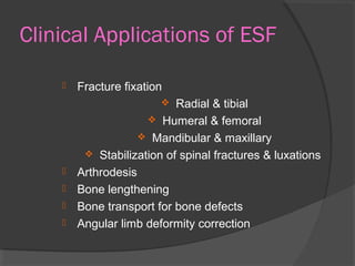 Clinical Applications of ESF Fracture fixation  Radial & tibial  Humeral & femoral  Mandibular & maxillary  Stabilization of spinal fractures & luxations  Arthrodesis  Bone lengthening Bone transport for bone defects  Angular limb deformity correction 