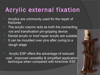 Acrylic external fixation   Acrylics are commonly used for the repair of fractures  The acrylic column acts as both the connecting rod and transfixation pin-gripping device Dental acrylic or hoof repair acrylic are suitable  It can be moulded over pins after curing to a dough stage Acrylic ESF offers the advantage of reduced cost , improved versatility & simplified application technique when compared with kirschner ESF  