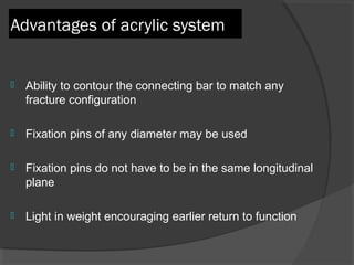 Advantages of acrylic system Ability to contour the connecting bar to match any fracture configuration  Fixation pins of any diameter may be used Fixation pins do not have to be in the same longitudinal plane Light in weight encouraging earlier return to function  