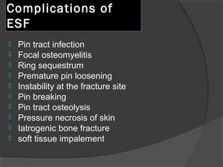 Complications of ESF  Pin tract infection  Focal osteomyelitis  Ring sequestrum Premature pin loosening Instability at the fracture site  Pin breaking  Pin tract osteolysis Pressure necrosis of skin Iatrogenic bone fracture soft tissue impalement 