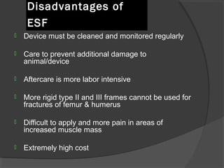 Disadvantages of ESF   Device must be cleaned and monitored regularly Care to prevent additional damage to animal/device Aftercare is more labor intensive  More rigid type II and III frames cannot be used for fractures of femur & humerus Difficult to apply and more pain in areas of increased muscle mass Extremely high cost   