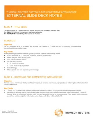 Version 1 - April 2012
Author: Michael Passanante
THOMSON REUTERS CORTELLIS FOR COMPETITIVE INTELLIGENCE
EXTERNAL SLIDE DECK NOTES
SLIDE 1 – TITLE SLIDE
Use this document as a guide to help you prepare what you want to address with each slide
The OBJECTIVE defines the main point of presenting the slide
The KEY POINTS explain briefly what to cover on the slide
SLIDES 2-3
Objective
Set up challenges faced by prospects and propose that Cortellis for CI is the best tool for providing comprehensive
competitive intelligence coverage.
Key Points
When preparing to present this slide, you may want to consider the following points:
• Is your audience: BDL, Executive, Scientific, Investor, Consultant?
• Where they are in the Buying cycle?
• Their critical business issues:
• Value to the customer
• Of Thomson Reuters
• Cost, Productivity, Speed etc
• Sales Strategy
• Who supports and who opposes your message
SLIDE 4 – CORTELLIS FOR COMPETITIVE INTELLIGENCE
Objective
Provide a short overview of the types of data the product contains and the value proposition of obtaining this information from
one trusted source.
Key Points
• Cortellis for CI contains the essential information needed to conduct thorough competitive intelligence analyses
• It speeds up decision making because we make connections across content that provide context and insight. Trying to
‘Google’ what we offer would take too much time and would still not be as comprehensive. Their work is too important to
spend time patching together information when it’s expertly done in Cortellis for CI.
 