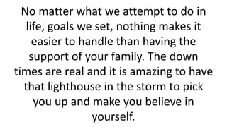 No matter what we attempt to do in
life, goals we set, nothing makes it
easier to handle than having the
support of your family. The down
times are real and it is amazing to have
that lighthouse in the storm to pick
you up and make you believe in
yourself.
 