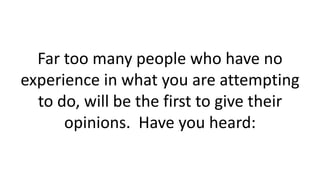 Far too many people who have no
experience in what you are attempting
to do, will be the first to give their
opinions. Have you heard:
 