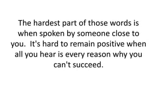 The hardest part of those words is
when spoken by someone close to
you. It's hard to remain positive when
all you hear is every reason why you
can't succeed.
 