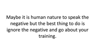 Maybe it is human nature to speak the
negative but the best thing to do is
ignore the negative and go about your
training.
 