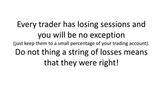 Every trader has losing sessions and
you will be no exception
(just keep them to a small percentage of your trading account).
Do not thing a string of losses means
that they were right!
 