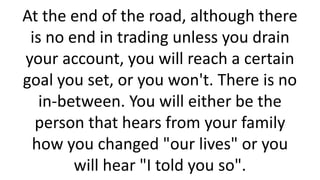 At the end of the road, although there
is no end in trading unless you drain
your account, you will reach a certain
goal you set, or you won't. There is no
in-between. You will either be the
person that hears from your family
how you changed "our lives" or you
will hear "I told you so".
 