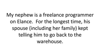 My nephew is a freelance programmer
on Elance. For the longest time, his
spouse (including her family) kept
telling him to go back to the
warehouse.
 