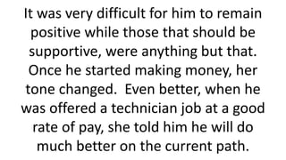 It was very difficult for him to remain
positive while those that should be
supportive, were anything but that.
Once he started making money, her
tone changed. Even better, when he
was offered a technician job at a good
rate of pay, she told him he will do
much better on the current path.
 