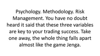 Psychology. Methodology. Risk
Management. You have no doubt
heard it said that these three variables
are key to your trading success. Take
one away, the whole thing falls apart
almost like the game Jenga.
 