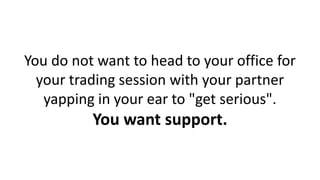 You do not want to head to your office for
your trading session with your partner
yapping in your ear to "get serious".
You want support.
 