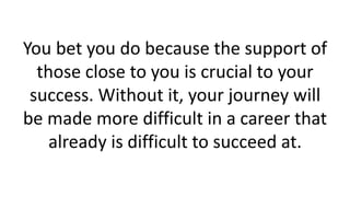You bet you do because the support of
those close to you is crucial to your
success. Without it, your journey will
be made more difficult in a career that
already is difficult to succeed at.
 