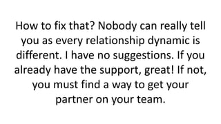 How to fix that? Nobody can really tell
you as every relationship dynamic is
different. I have no suggestions. If you
already have the support, great! If not,
you must find a way to get your
partner on your team.
 