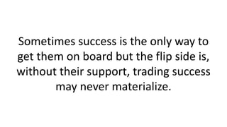 Sometimes success is the only way to
get them on board but the flip side is,
without their support, trading success
may never materialize.
 