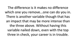 The difference is it makes no difference
which one you remove...one can do you in.
There is another variable though that has
an impact that may be more intense than
the three above. Without having this
variable nailed down, even with the top
three in check, your career is in trouble.
 