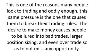 This is one of the reasons many people
look to trading and oddly enough, this
same pressure is the one that causes
them to break their trading rules. The
desire to make money causes people
to be lured into bad trades, larger
position sizing, and even over trade so
as to not miss any opportunity.
 