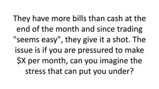 They have more bills than cash at the
end of the month and since trading
"seems easy", they give it a shot. The
issue is if you are pressured to make
$X per month, can you imagine the
stress that can put you under?
 