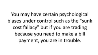 You may have certain psychological
biases under control such as the "sunk
cost fallacy" but if you are trading
because you need to make a bill
payment, you are in trouble.
 
