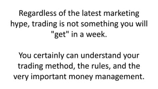 Regardless of the latest marketing
hype, trading is not something you will
"get" in a week.
You certainly can understand your
trading method, the rules, and the
very important money management.
 