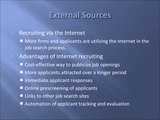    Recruiting via the Internet
       More firms and applicants are utilizing the Internet in the
        job search process.
   Advantages of Internet recruiting
     Cost-effective way to publicize job openings
     More applicants attracted over a longer period
     Immediate applicant responses
     Online prescreening of applicants
     Links to other job search sites
     Automation of applicant tracking and evaluation
 