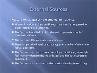    Reasons for using a private employment agency:
       When a firm doesn’t have an HR department and is not geared to
        doing recruiting and screening.
       The firm has found it difficult in the past to generate a pool of
        qualified applicants.
       The firm must fill a particular opening quickly.
       There is a perceived need to attract a greater number of minority or
        female applicants.
       The firm wants to reach currently employed individuals, who might
        feel more comfortable dealing with agencies than with competing
        companies.
       The firm wants to cut down on the time it’s devoting to recruiting.
 