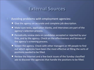    Avoiding problems with employment agencies:
       Give the agency an accurate and complete job description.
       Make sure tests, application blanks, and interviews are part of the
        agency’s selection process.
       Periodically review data on candidates accepted or rejected by your
        firm, and by the agency. Check on the effectiveness and fairness of
        the agency’s screening process.
       Screen the agency. Check with other managers or HR people to find
        out which agencies have been the most effective at filling the sorts of
        positions needed to be filled.
       Review the Internet and a few back issues of the Sunday classified
        ads to discover the agencies that handle the positions to be filled.
 