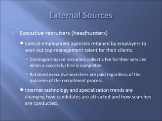    Executive recruiters (headhunters)
       Special employment agencies retained by employers to
        seek out top-management talent for their clients.
         Contingent-based recruiters collect a fee for their services
          when a successful hire is completed.
         Retained executive searchers are paid regardless of the
          outcome of the recruitment process.
       Internet technology and specialization trends are
        changing how candidates are attracted and how searches
        are conducted.
 