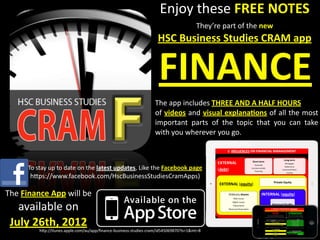 Enjoy	
  these	
  FREE	
  NOTES
                                                                                                             They’re	
  part	
  of	
  the	
  new	
  
                                                                                      HSC	
  Business	
  Studies	
  CRAM	
  app	
  


                                                                                       FINANCE	
  
                                                                                     The	
  app	
  includes	
  THREE	
  AND	
  A	
  HALF	
  HOURS
                                                                                     of	
  videos	
  and	
  visual	
   explanaIons	
  of	
   all	
  the	
  most	
  
                                                                                     important	
   parts	
   of	
   the	
   topic	
   that	
   you	
   can	
   take	
  
                                                                                     with	
  you	
  wherever	
  you	
  go.



          To	
  stay	
  up	
  to	
  date	
  on	
  the	
  latest	
  updates,	
  Like	
  the	
  Facebook	
  page	
  
           h?ps://www.facebook.com/HscBusinessStudiesCramApps)

The	
  Finance	
  App	
  will	
  be	
  
   available	
  on	
  
 July	
  26th,	
  2012
                h?p://itunes.apple.com/au/app/ﬁnance-­‐business-­‐studies-­‐cram/id545069870?ls=1&mt=8
 