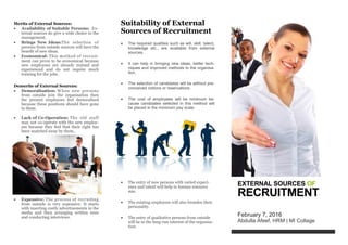 EXTERNAL SOURCES OF
RECRUITMENT
February 7, 2016
Abdulla Afeef, HRM | MI Collage
Suitability of External
Sources of Recruitment
 The required qualities such as will, skill, talent,
knowledge etc., are available from external
sources.
 It can help in bringing new ideas, better tech-
niques and improved methods to the organisa-
tion.
 The selection of candidates will be without pre-
conceived notions or reservations.
 The cost of employees will be minimum be-
cause candidates selected in this method will
be placed in the minimum pay scale.
 The entry of new persons with varied experi-
ence and talent will help in human resource
mix.
 The existing employees will also broaden their
personality.
 The entry of qualitative persons from outside
will be in the long-run interest of the organisa-
tion.
Merits of External Sources:
 Availability of Suitable Persons: Ex-
ternal sources do give a wide choice to the
management.
 Brings New Ideas:The selection of
persons from outside sources will have the
benefit of new ideas.
 Economical: This method of recruit-
ment can prove to be economical because
new employees are already trained and
experienced and do not require much
training for the jobs.
Demerits of External Sources:
 Demoralisation: W hen new persons
from outside join the organisation then
the present employees feel demoralised
because these positions should have gone
to them.
 Lack of Co-Operation: The old staff
may not co-operate with the new employ-
ees because they feel that their right has
been snatched away by them..
 Expensive: The process of recruiting
from outside is very expensive. It starts
with inserting costly advertisements in the
media and then arranging written tests
and conducting interviews.
 