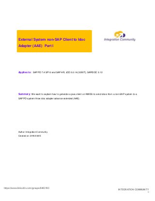 https://www.linkedin.com/groups/8483193
INTEGRATION COMMUNITY
0
External System non-SAP Client to Idoc
Adapter (AAE) Part I
Applies to: SAP PO 7.4 SP10 and SAP HR, JCO 3.0.14 (32 BIT), SAPIDOC 3.12
Summary: We want to explain how to generate a java client on NWDS to send idocs from a non-SAP system to a
SAP PO system throw idoc adapter advance extended (AAE).
Author: Integration Community
Created on: 2016/04/05
 