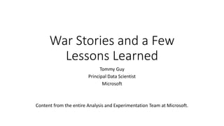 War Stories and a Few
Lessons Learned
Tommy Guy
Principal Data Scientist
Microsoft
Content from the entire Analysis and Experimentation Team at Microsoft.
 