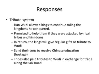ResponsesTribute systemHan Wudi allowed kings to continue ruling the kingdoms he conquered.Promised to help them if they were attacked by rival tribes and kingdomsIn return, the kings will give regular gifts or tribute to WudiSend their sons to receive Chinese education (hostage)Tribes also paid tributes to Wudi in exchange for trade along the Silk Road