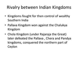 Rivalry between Indian KingdomsKingdoms fought for then control of wealthy Southern India Pallava Kingdom won against the Chalukya KingdomChola Kingdom (under Rajaraja the Great) later defeated the Pallava , Chera and Pandya kingdoms, conquered the northern part of Ceylon
